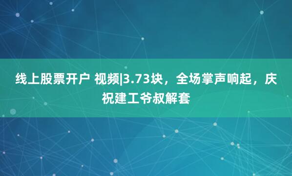 线上股票开户 视频|3.73块，全场掌声响起，庆祝建工爷叔解套