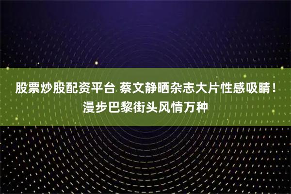 股票炒股配资平台 蔡文静晒杂志大片性感吸睛！漫步巴黎街头风情万种
