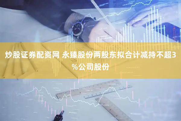 炒股证券配资网 永臻股份两股东拟合计减持不超3%公司股份