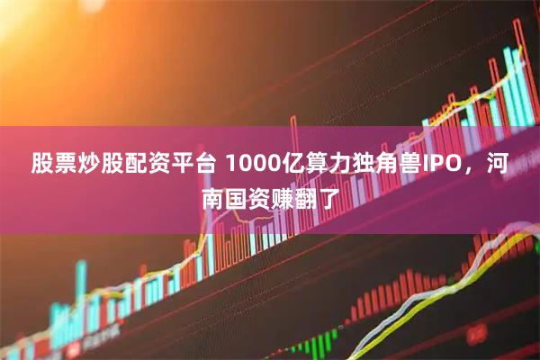 股票炒股配资平台 1000亿算力独角兽IPO，河南国资赚翻了
