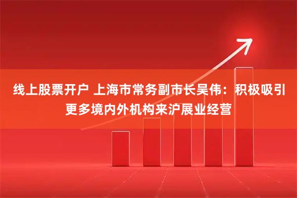线上股票开户 上海市常务副市长吴伟：积极吸引更多境内外机构来沪展业经营