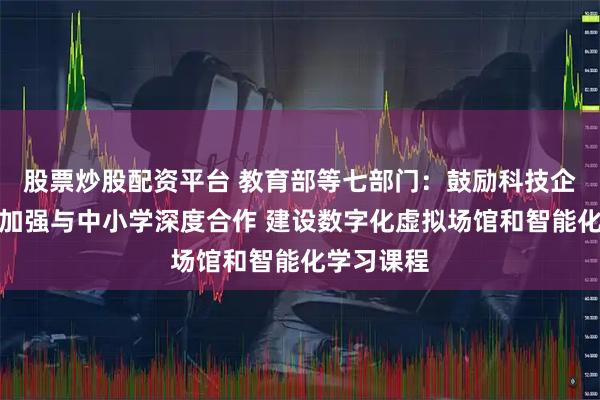 股票炒股配资平台 教育部等七部门：鼓励科技企业等单位加强与中小学深度合作 建设数字化虚拟场馆和智能化学习课程