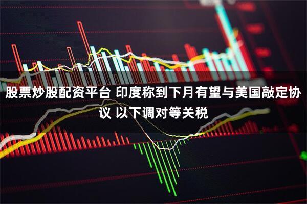 股票炒股配资平台 印度称到下月有望与美国敲定协议 以下调对等关税