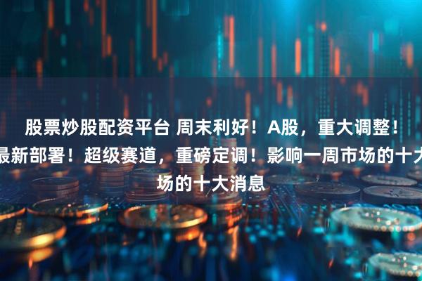 股票炒股配资平台 周末利好！A股，重大调整！央行最新部署！超级赛道，重磅定调！影响一周市场的十大消息