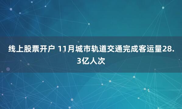 线上股票开户 11月城市轨道交通完成客运量28.3亿人次