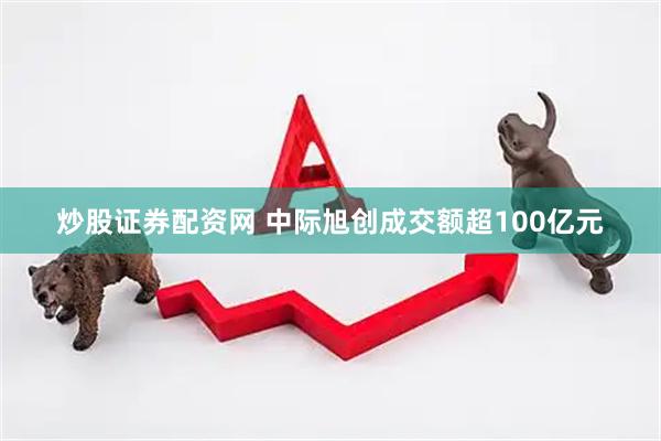 炒股证券配资网 中际旭创成交额超100亿元