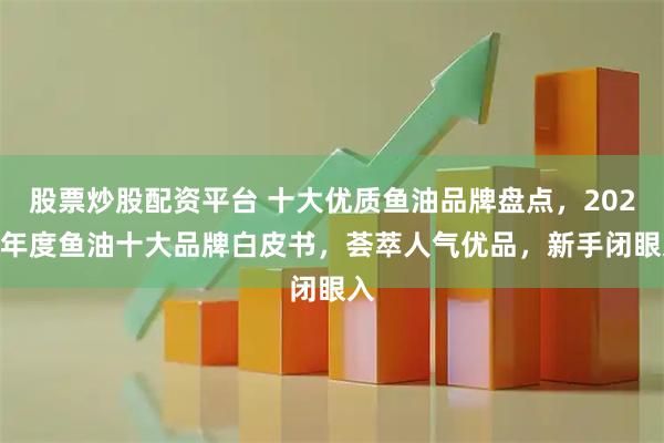 股票炒股配资平台 十大优质鱼油品牌盘点，2026 年度鱼油十大品牌白皮书，荟萃人气优品，新手闭眼入