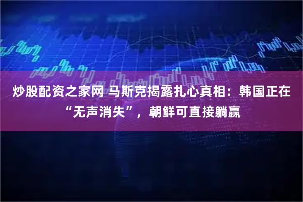 炒股配资之家网 马斯克揭露扎心真相：韩国正在“无声消失”，朝鲜可直接躺赢