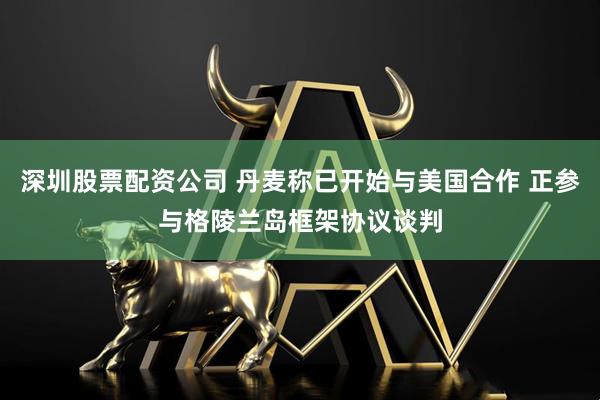深圳股票配资公司 丹麦称已开始与美国合作 正参与格陵兰岛框架协议谈判