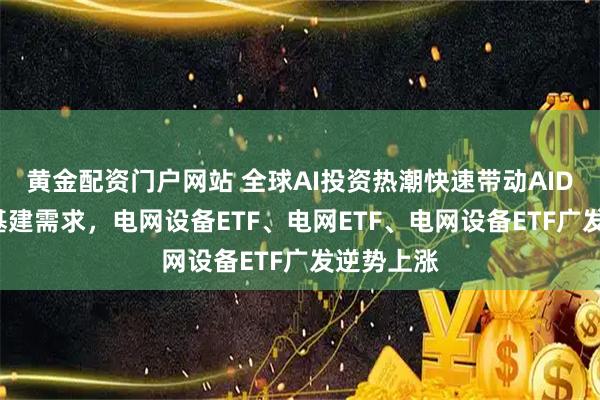 黄金配资门户网站 全球AI投资热潮快速带动AIDC的电力基建需求，电网设备ETF、电网ETF、电网设备ETF广发逆势上涨