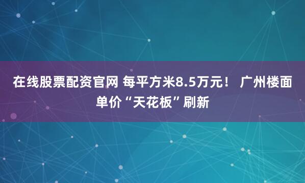 在线股票配资官网 每平方米8.5万元! 广州楼面单价“天花板”刷新