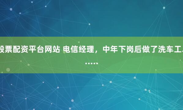 股票配资平台网站 电信经理，中年下岗后做了洗车工.......