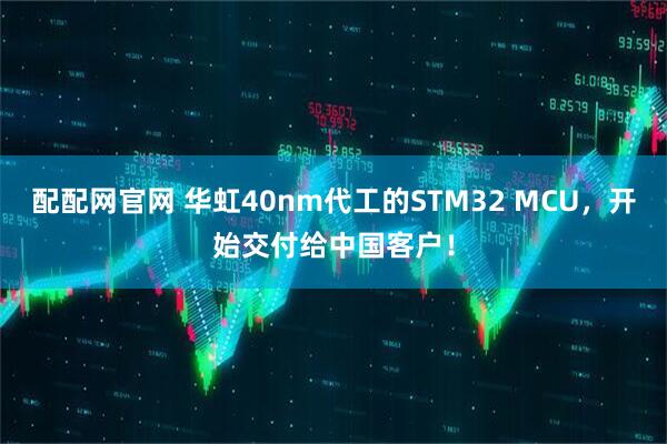 配配网官网 华虹40nm代工的STM32 MCU，开始交付给中国客户！