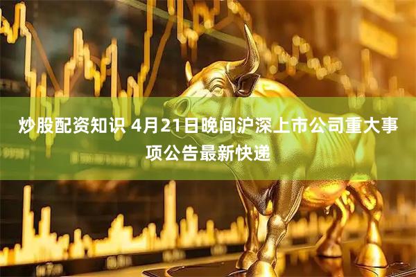 炒股配资知识 4月21日晚间沪深上市公司重大事项公告最新快递