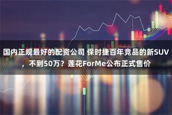 国内正规最好的配资公司 保时捷百年竞品的新SUV，不到50万？莲花ForMe公布正式售价