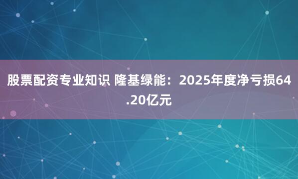 股票配资专业知识 隆基绿能：2025年度净亏损64.20亿元