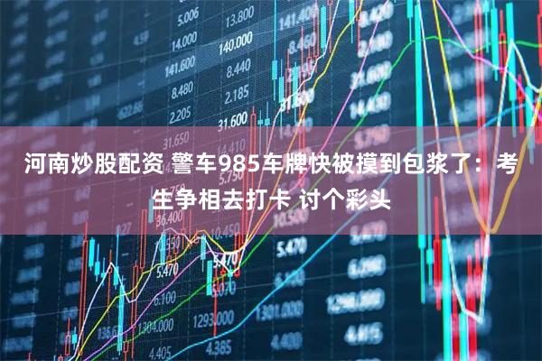 河南炒股配资 警车985车牌快被摸到包浆了:考生争相去打卡 讨个彩头