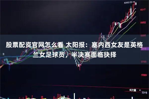 股票配资官网怎么看 太阳报：塞内西女友是英格兰女足球员，半决赛面临抉择