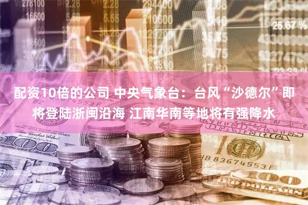 配资10倍的公司 中央气象台：台风“沙德尔”即将登陆浙闽沿海 江南华南等地将有强降水